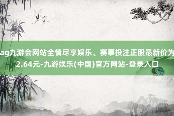 ag九游会网站全情尽享娱乐、赛事投注正股最新价为2.64元-九游娱乐(中国)官方网站-登录入口