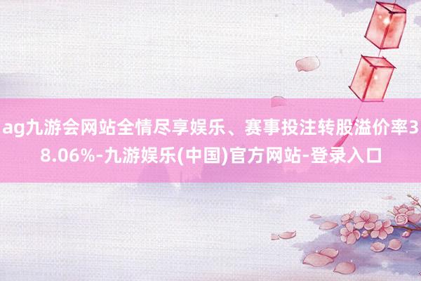 ag九游会网站全情尽享娱乐、赛事投注转股溢价率38.06%-九游娱乐(中国)官方网站-登录入口