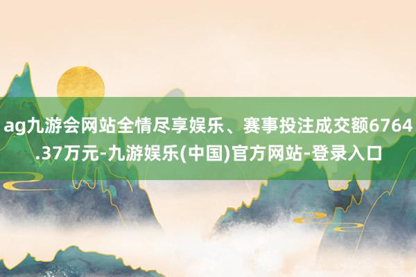 ag九游会网站全情尽享娱乐、赛事投注成交额6764.37万元-九游娱乐(中国)官方网站-登录入口