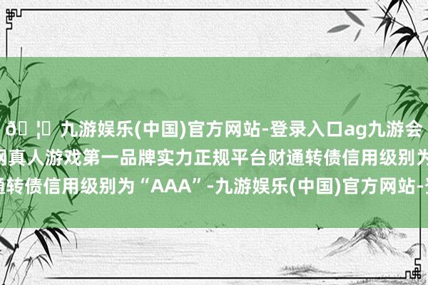 🦄九游娱乐(中国)官方网站-登录入口ag九游会官方⚽ag九游会官网真人游戏第一品牌实力正规平台财通转债信用级别为“AAA”-九游娱乐(中国)官方网站-登录入口