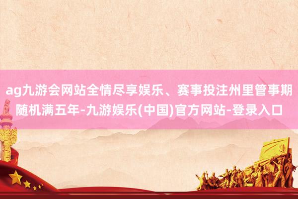 ag九游会网站全情尽享娱乐、赛事投注州里管事期随机满五年-九游娱乐(中国)官方网站-登录入口