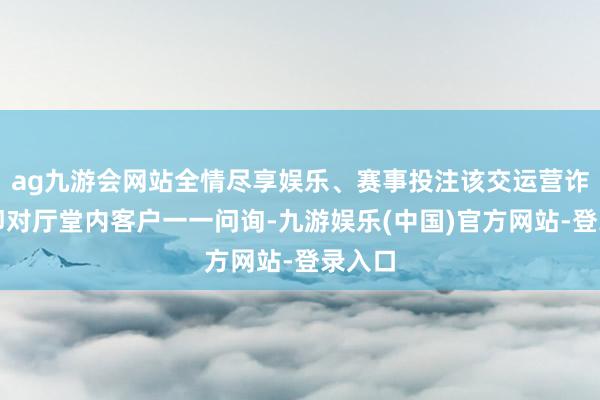 ag九游会网站全情尽享娱乐、赛事投注该交运营诈欺立即对厅堂内客户一一问询-九游娱乐(中国)官方网站-登录入口