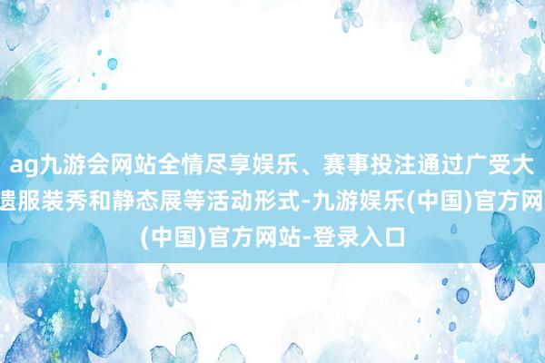 ag九游会网站全情尽享娱乐、赛事投注通过广受大众欢迎的非遗服装秀和静态展等活动形式-九游娱乐(中国)官方网站-登录入口