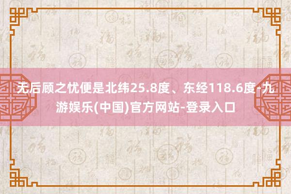 无后顾之忧便是北纬25.8度、东经118.6度-九游娱乐(中国)官方网站-登录入口