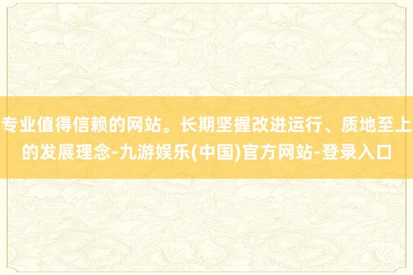 专业值得信赖的网站。长期坚握改进运行、质地至上的发展理念-九游娱乐(中国)官方网站-登录入口