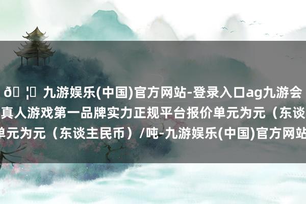 🦄九游娱乐(中国)官方网站-登录入口ag九游会官方⚽ag九游会官网真人游戏第一品牌实力正规平台报价单元为元（东谈主民币）/吨-九游娱乐(中国)官方网站-登录入口