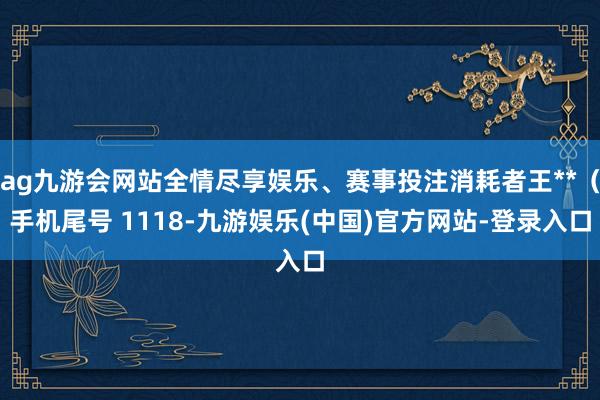 ag九游会网站全情尽享娱乐、赛事投注消耗者王**（手机尾号 1118-九游娱乐(中国)官方网站-登录入口