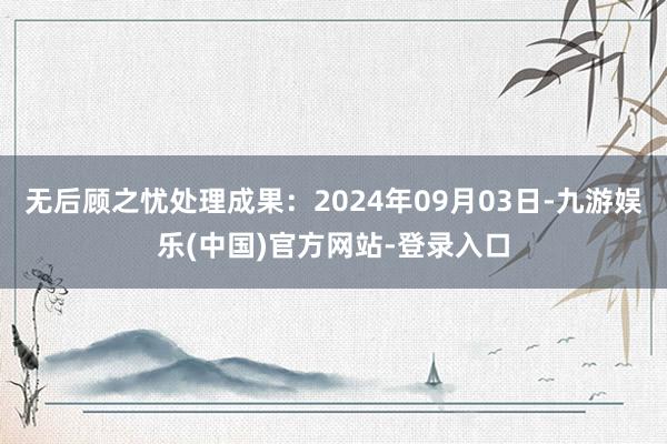 无后顾之忧处理成果：2024年09月03日-九游娱乐(中国)官方网站-登录入口