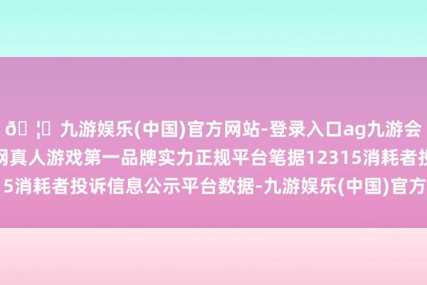 🦄九游娱乐(中国)官方网站-登录入口ag九游会官方⚽ag九游会官网真人游戏第一品牌实力正规平台笔据12315消耗者投诉信息公示平台数据-九游娱乐(中国)官方网站-登录入口