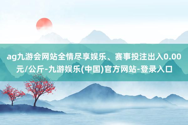 ag九游会网站全情尽享娱乐、赛事投注出入0.00元/公斤-九游娱乐(中国)官方网站-登录入口