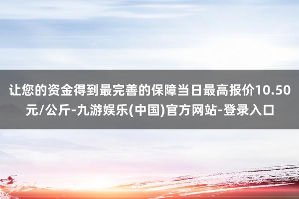 让您的资金得到最完善的保障当日最高报价10.50元/公斤-九游娱乐(中国)官方网站-登录入口