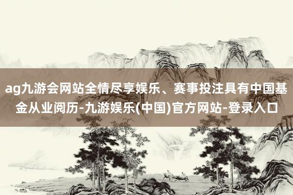 ag九游会网站全情尽享娱乐、赛事投注具有中国基金从业阅历-九游娱乐(中国)官方网站-登录入口