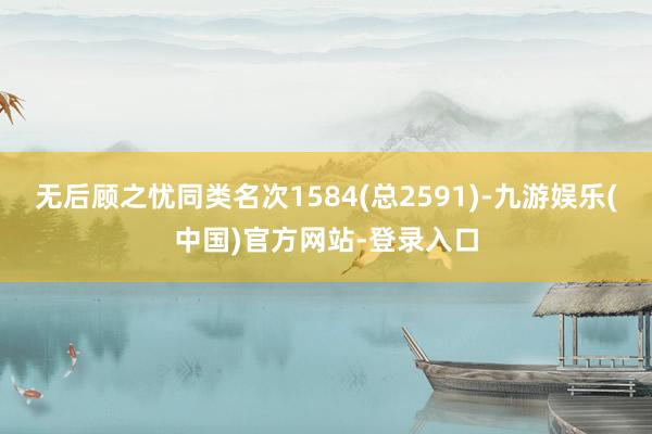 无后顾之忧同类名次1584(总2591)-九游娱乐(中国)官方网站-登录入口