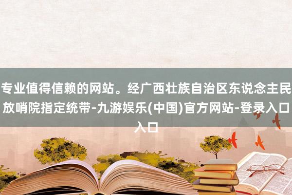 专业值得信赖的网站。经广西壮族自治区东说念主民放哨院指定统带-九游娱乐(中国)官方网站-登录入口