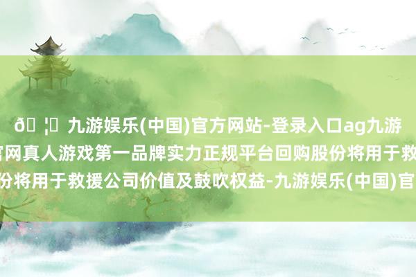 🦄九游娱乐(中国)官方网站-登录入口ag九游会官方⚽ag九游会官网真人游戏第一品牌实力正规平台回购股份将用于救援公司价值及鼓吹权益-九游娱乐(中国)官方网站-登录入口