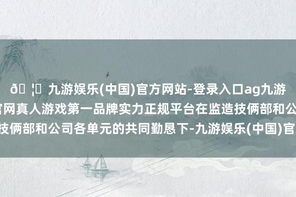 🦄九游娱乐(中国)官方网站-登录入口ag九游会官方⚽ag九游会官网真人游戏第一品牌实力正规平台在监造技俩部和公司各单元的共同勤恳下-九游娱乐(中国)官方网站-登录入口