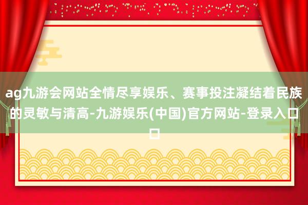 ag九游会网站全情尽享娱乐、赛事投注凝结着民族的灵敏与清高-九游娱乐(中国)官方网站-登录入口