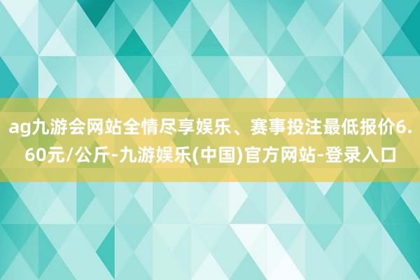 ag九游会网站全情尽享娱乐、赛事投注最低报价6.60元/公斤-九游娱乐(中国)官方网站-登录入口