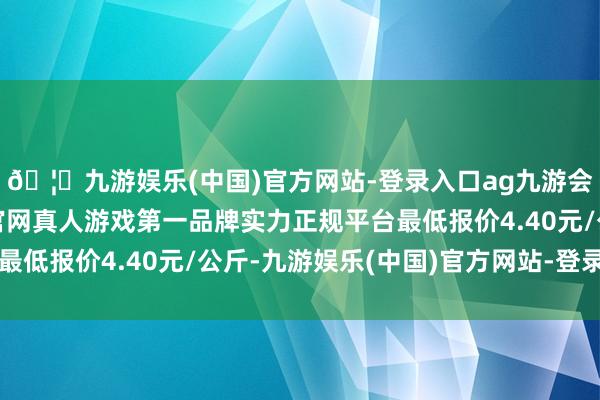 🦄九游娱乐(中国)官方网站-登录入口ag九游会官方⚽ag九游会官网真人游戏第一品牌实力正规平台最低报价4.40元/公斤-九游娱乐(中国)官方网站-登录入口