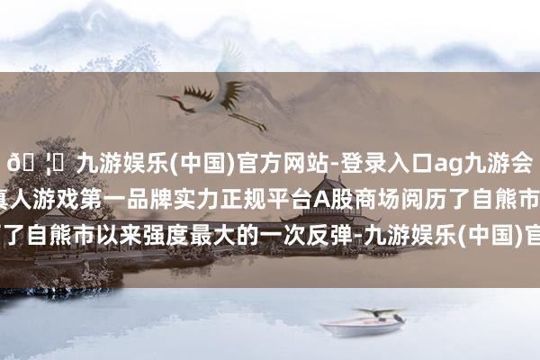 🦄九游娱乐(中国)官方网站-登录入口ag九游会官方⚽ag九游会官网真人游戏第一品牌实力正规平台A股商场阅历了自熊市以来强度最大的一次反弹-九游娱乐(中国)官方网站-登录入口