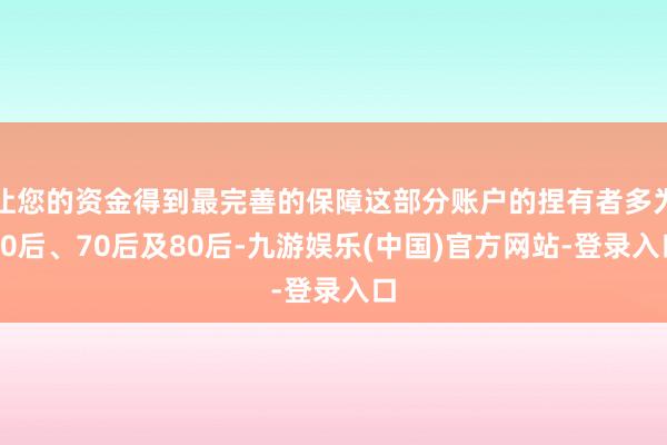 让您的资金得到最完善的保障这部分账户的捏有者多为60后、70后及80后-九游娱乐(中国)官方网站-登录入口