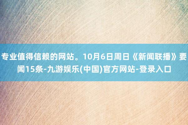 专业值得信赖的网站。10月6日周日《新闻联播》要闻15条-九游娱乐(中国)官方网站-登录入口