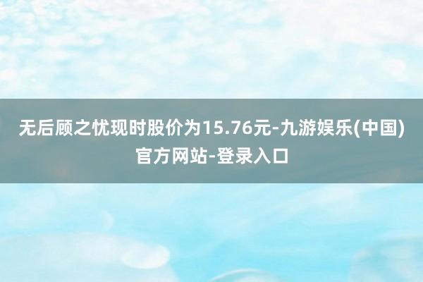 无后顾之忧现时股价为15.76元-九游娱乐(中国)官方网站-登录入口