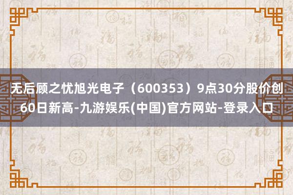 无后顾之忧旭光电子（600353）9点30分股价创60日新高-九游娱乐(中国)官方网站-登录入口