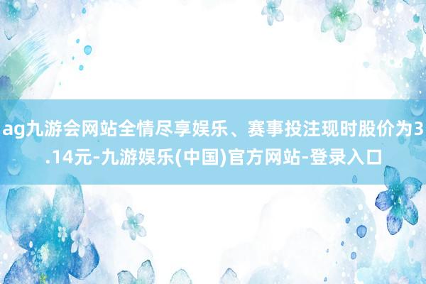 ag九游会网站全情尽享娱乐、赛事投注现时股价为3.14元-九游娱乐(中国)官方网站-登录入口