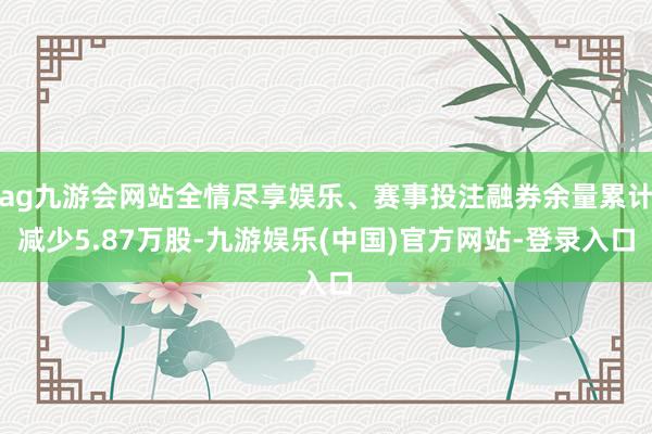 ag九游会网站全情尽享娱乐、赛事投注融券余量累计减少5.87万股-九游娱乐(中国)官方网站-登录入口