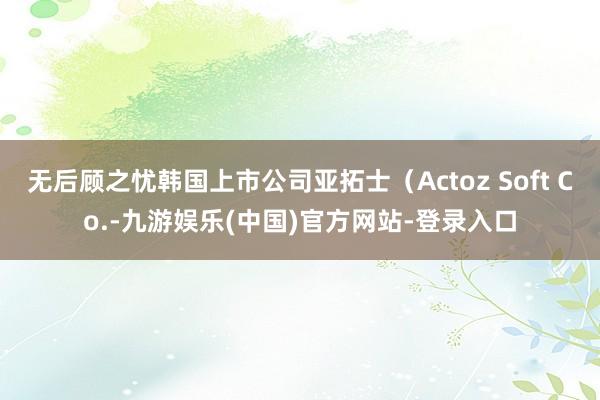 无后顾之忧韩国上市公司亚拓士（Actoz Soft Co.-九游娱乐(中国)官方网站-登录入口