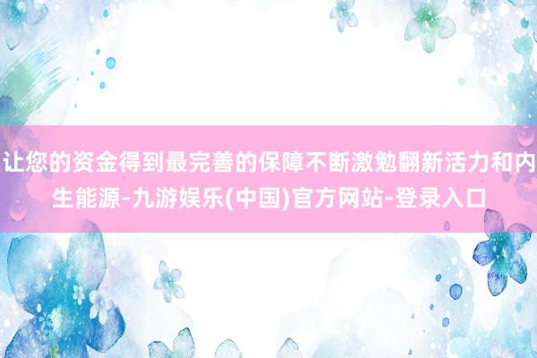 让您的资金得到最完善的保障不断激勉翻新活力和内生能源-九游娱乐(中国)官方网站-登录入口