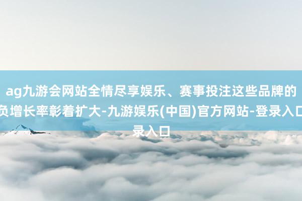 ag九游会网站全情尽享娱乐、赛事投注这些品牌的负增长率彰着扩大-九游娱乐(中国)官方网站-登录入口