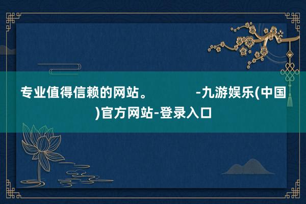 专业值得信赖的网站。            -九游娱乐(中国)官方网站-登录入口