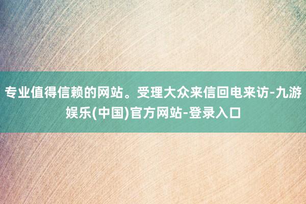 专业值得信赖的网站。受理大众来信回电来访-九游娱乐(中国)官方网站-登录入口