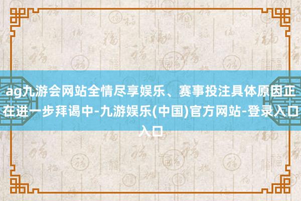 ag九游会网站全情尽享娱乐、赛事投注具体原因正在进一步拜谒中-九游娱乐(中国)官方网站-登录入口