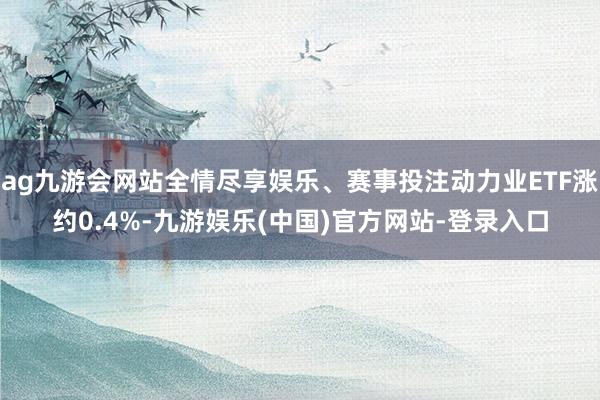 ag九游会网站全情尽享娱乐、赛事投注动力业ETF涨约0.4%-九游娱乐(中国)官方网站-登录入口