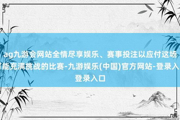 ag九游会网站全情尽享娱乐、赛事投注以应付这场可能充满挑战的比赛-九游娱乐(中国)官方网站-登录入口