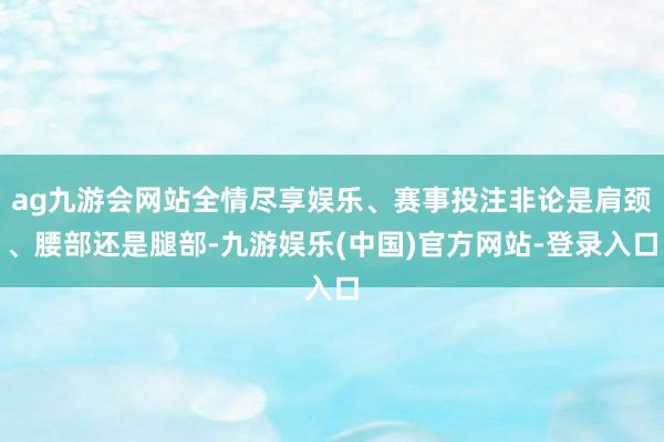 ag九游会网站全情尽享娱乐、赛事投注非论是肩颈、腰部还是腿部-九游娱乐(中国)官方网站-登录入口