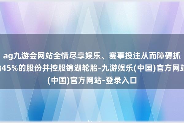 ag九游会网站全情尽享娱乐、赛事投注从而障碍抓有锦湖轮胎45%的股份并控股锦湖轮胎-九游娱乐(中国)官方网站-登录入口