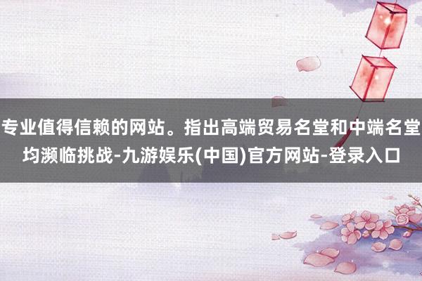 专业值得信赖的网站。指出高端贸易名堂和中端名堂均濒临挑战-九游娱乐(中国)官方网站-登录入口