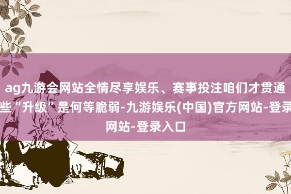 ag九游会网站全情尽享娱乐、赛事投注咱们才贯通到那些“升级”是何等脆弱-九游娱乐(中国)官方网站-登录入口