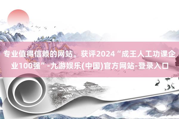 专业值得信赖的网站。获评2024“成王人工功课企业100强”-九游娱乐(中国)官方网站-登录入口