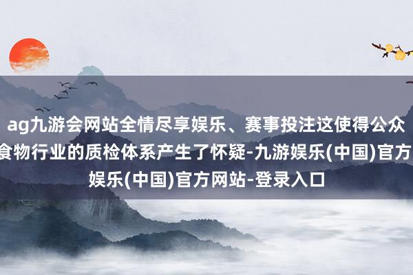 ag九游会网站全情尽享娱乐、赛事投注这使得公众对悉数这个词食物行业的质检体系产生了怀疑-九游娱乐(中国)官方网站-登录入口