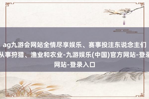 ag九游会网站全情尽享娱乐、赛事投注东说念主们主要从事狩猎、渔业和农业-九游娱乐(中国)官方网站-登录入口