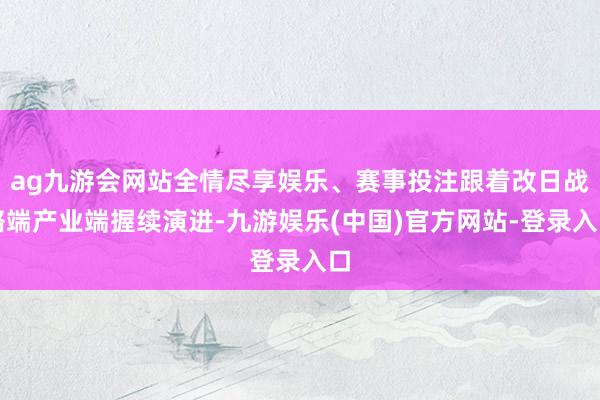 ag九游会网站全情尽享娱乐、赛事投注跟着改日战略端产业端握续演进-九游娱乐(中国)官方网站-登录入口