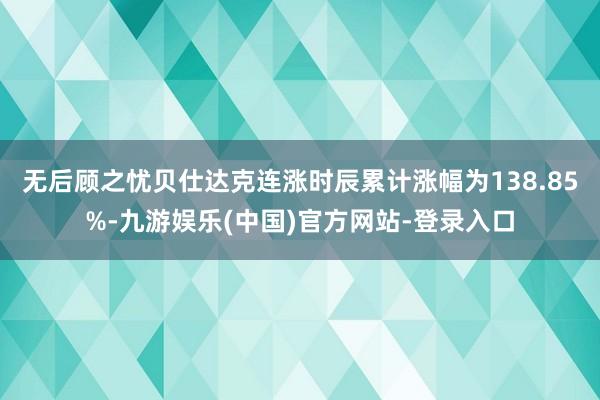 无后顾之忧贝仕达克连涨时辰累计涨幅为138.85%-九游娱乐(中国)官方网站-登录入口