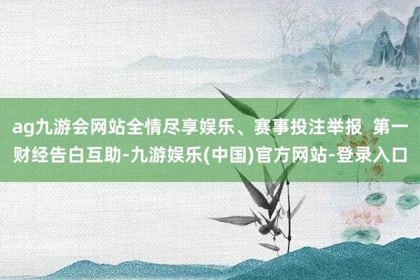 ag九游会网站全情尽享娱乐、赛事投注举报  第一财经告白互助-九游娱乐(中国)官方网站-登录入口