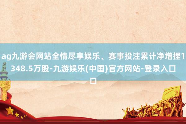 ag九游会网站全情尽享娱乐、赛事投注累计净增捏1348.5万股-九游娱乐(中国)官方网站-登录入口