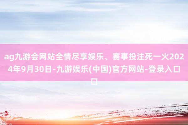 ag九游会网站全情尽享娱乐、赛事投注死一火2024年9月30日-九游娱乐(中国)官方网站-登录入口